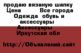 продаю вязаную шапку › Цена ­ 600 - Все города Одежда, обувь и аксессуары » Аксессуары   . Иркутская обл.